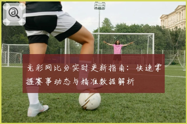 竞彩网比分实时更新指南：快速掌握赛事动态与精准数据解析