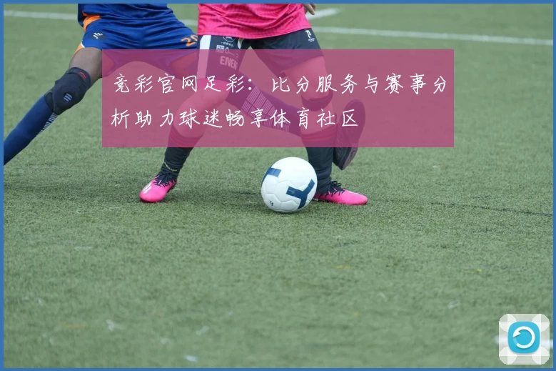 竞彩官网足彩：比分服务与赛事分析助力球迷畅享体育社区