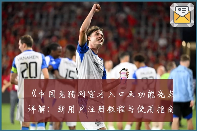 《中国竞猜网官方入口及功能亮点详解：新用户注册教程与使用指南》