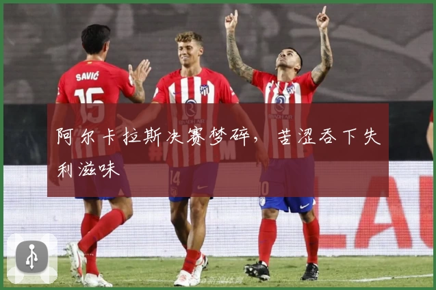阿尔卡拉斯决赛梦碎,苦涩吞下失利滋味