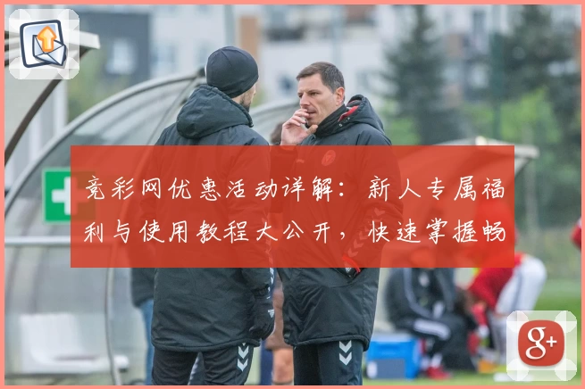竞彩网优惠活动详解:新人专属福利与使用教程大公开,快速掌握畅享精彩赛事