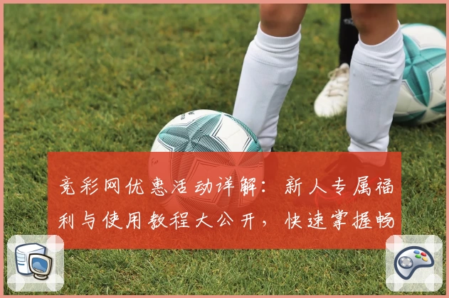 竞彩网优惠活动详解:新人专属福利与使用教程大公开,快速掌握畅享精彩赛事