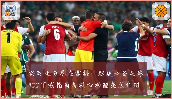 实时比分尽在掌握，球迷必备足球App下载指南与核心功能亮点介绍