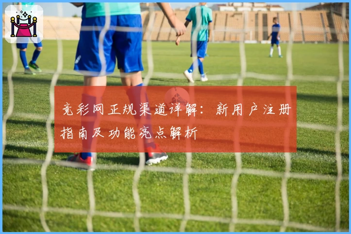 竞彩网正规渠道详解：新用户注册指南及功能亮点解析