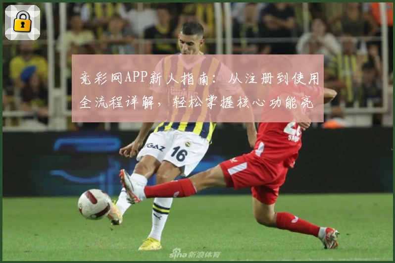 竞彩网APP新人指南：从注册到使用全流程详解，轻松掌握核心功能亮点
