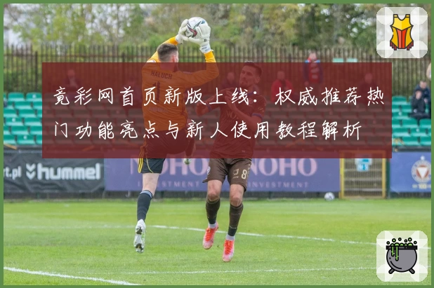 竟彩网首页新版上线：权威推荐热门功能亮点与新人使用教程解析
