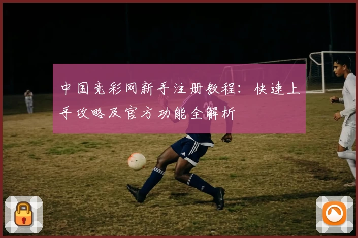 中国竞彩网新手注册教程：快速上手攻略及官方功能全解析
