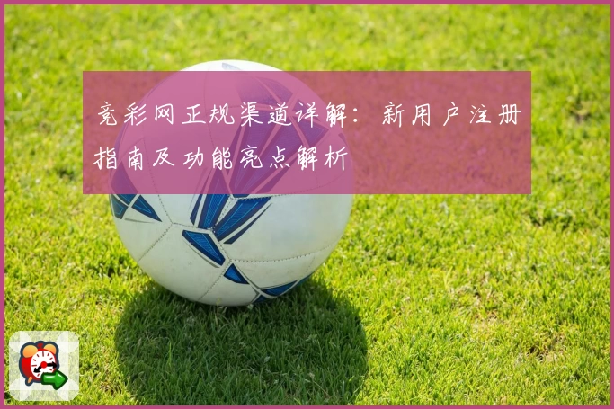 竞彩网正规渠道详解：新用户注册指南及功能亮点解析