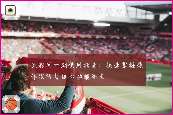 竞彩网计划使用指南：快速掌握操作技巧与核心功能亮点