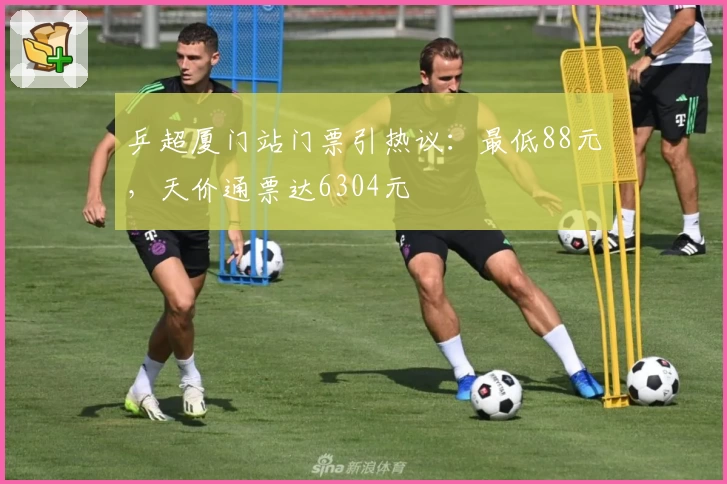 乒超厦门站门票引热议：最低88元，天价通票达6304元