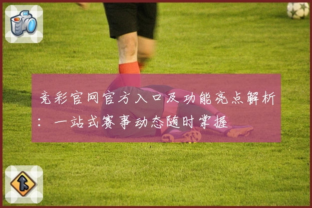 竞彩官网官方入口及功能亮点解析：一站式赛事动态随时掌握