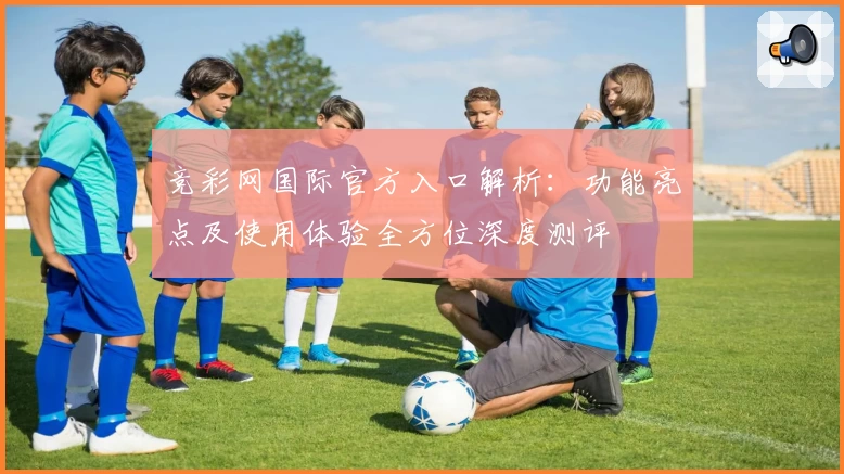 竞彩网国际官方入口解析:功能亮点及使用体验全方位深度测评